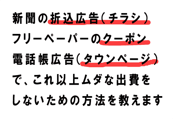 新聞の折込広告（チラシ）
フリーペーパーのクーポン
電話帳広告（タウンページ）
で、これ以上ムダな出費を
しないための方法を教えます