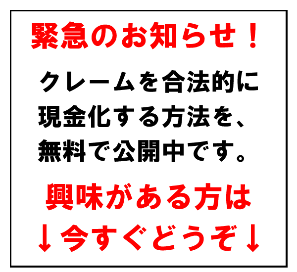 緊急のお知らせ！
クレームを合法的に
現金化する方法を、
無料で公開中です。
興味がある方は
↓今すぐどうぞ↓