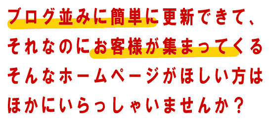 ブログ並みに簡単に更新できて、それなのにお客様が集まってくる、そんなホームページがほしい方はほかにいらっしゃいませんか？