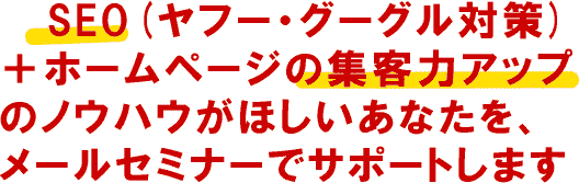 SEO(ヤフー・グーグル対策)＋ホームページの集客力アップのノウハウがほしいあなたを、メールセミナーでサポートします